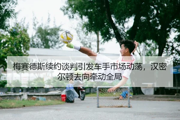 梅赛德斯续约谈判引发车手市场动荡，汉密尔顿去向牵动全局